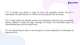§ 5º O servidor que perder o cargo na forma do parágrafo anterior fará jus a
indenização correspondente a um mês de remuneração por ano de serviço.
§ 6º O cargo objeto da redução prevista nos parágrafos anteriores será considerado
extinto, vedada a criação de cargo, emprego ou função com atribuições iguais ou
assemelhadas pelo prazo de quatro anos.
§ 7º Lei federal disporá sobre as normas gerais a serem obedecidas na efetivação do
disposto no § 4º.
 