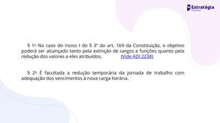 § 1o No caso do inciso I do § 3º do art. 169 da Constituição, o objetivo
poderá ser alcançado tanto pela extinção de cargos e funções quanto pela
redução dos valores a eles atribuídos. (Vide ADI 2238)
§ 2o É facultada a redução temporária da jornada de trabalho com
adequação dos vencimentos à nova carga horária.
 