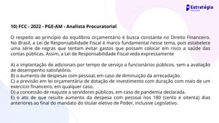 10) FCC - 2022 - PGE-AM - Analista Procuratorial
O respeito ao princípio do equilíbrio orçamentário é busca constante no Direito Financeiro.
No Brasil, a Lei de Responsabilidade Fiscal é marco fundamental nesse tema, pois estabelece
uma série de regras que tentam evitar gastos que possam colocar em risco a saúde das
contas públicas. Assim, a Lei de Responsabilidade Fiscal veda expressamente
A) a implantação de adicionais por tempo de serviço a funcionários públicos, sem a avaliação
de desempenho satisfatório.
B) o aumento de despesas com pessoal, em caso de diminuição da arrecadação.
C) a previsão em lei orçamentária de dotação de investimento com duração com mais de um
exercício financeiro, em qualquer caso.
D) a concessão de reajuste a servidores públicos, em caso de pandemia declarada.
E) o ato de que resulte aumento da despesa com pessoal nos 180 (cento e oitenta) dias
anteriores ao final do mandato do titular eletivo de Poder, inclusive Legislativo.
 