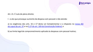 Art. 21. É nulo de pleno direito:
I - o ato que provoque aumento da despesa com pessoal e não atenda:
a) às exigências dos arts. 16 e 17 desta Lei Complementar e o disposto no inciso XIII
do caput do art. 37 e no § 1º do art. 169 da Constituição Federal; e
b) ao limite legal de comprometimento aplicado às despesas com pessoal inativo;
 
