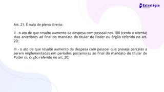 Art. 21. É nulo de pleno direito:
II - o ato de que resulte aumento da despesa com pessoal nos 180 (cento e oitenta)
dias anteriores ao final do mandato do titular de Poder ou órgão referido no art.
20;
III - o ato de que resulte aumento da despesa com pessoal que preveja parcelas a
serem implementadas em períodos posteriores ao final do mandato do titular de
Poder ou órgão referido no art. 20;
 