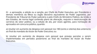 IV - a aprovação, a edição ou a sanção, por Chefe do Poder Executivo, por Presidente e
demais membros da Mesa ou órgão decisório equivalente do Poder Legislativo, por
Presidente de Tribunal do Poder Judiciário e pelo Chefe do Ministério Público, da União e
dos Estados, de norma legal contendo plano de alteração, reajuste e reestruturação de
carreiras do setor público, ou a edição de ato, por esses agentes, para nomeação de
aprovados em concurso público, quando:
a) resultar em aumento da despesa com pessoal nos 180 (cento e oitenta) dias anteriores
ao final do mandato do titular do Poder Executivo; ou
b) resultar em aumento da despesa com pessoal que preveja parcelas a serem
implementadas em períodos posteriores ao final do mandato do titular do Poder
Executivo.
 