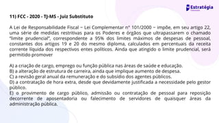 11) FCC - 2020 - TJ-MS - Juiz Substituto
A Lei de Responsabilidade Fiscal − Lei Complementar n° 101/2000 − impõe, em seu artigo 22,
uma série de medidas restritivas para os Poderes e órgãos que ultrapassarem o chamado
“limite prudencial”, correspondente a 95% dos limites máximos de despesas de pessoal,
constantes dos artigos 19 e 20 do mesmo diploma, calculados em percentuais da receita
corrente líquida dos respectivos entes políticos. Ainda que atingido o limite prudencial, será
permitido promover
A) a criação de cargo, emprego ou função pública nas áreas de saúde e educação.
B) a alteração de estrutura de carreira, ainda que implique aumento de despesa.
C) a revisão geral anual da remuneração e do subsídio dos agentes públicos.
D) a contratação de hora extra, desde que devidamente justificada a necessidade pelo gestor
público.
E) o provimento de cargo público, admissão ou contratação de pessoal para reposição
decorrente de aposentadoria ou falecimento de servidores de quaisquer áreas da
administração pública.
 