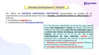 Emenda Constitucional nº 105/2019
Art. 166-A. As EMENDAS INDIVIDUAIS IMPOSITIVAS apresentadas ao projeto de lei
orçamentária anual poderão alocar recursos a Estados, ao Distrito Federal e a Municípios por
meio de:
I - transferência especial; ou
II - transferência com finalidade definida.
§ 1º Os recursos transferidos na forma do caput deste
artigo não integrarão a receita do Estado, do Distrito
Federal e dos Municípios para fins de repartição e para
o cálculo dos limites da despesa com pessoal ativo e
inativo, nos termos do § 16 do art. 166, e de
endividamento do ente federado, vedada, em
qualquer caso, a aplicação dos recursos a que se refere
o caput deste artigo no pagamento de:
I - despesas com pessoal e encargos sociais relativas a
ativos e inativos, e com pensionistas; e
II - encargos referentes ao serviço da dívida.
 