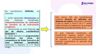 Na transferência ESPECIAL, os
recursos:
I - serão repassados diretamente ao
ente federado beneficiado,
independentemente de celebração
de convênio ou de instrumento
congênere;
II - pertencerão ao ente federado no
ato da efetiva transferência
financeira; e
III - serão aplicadas em programações
finalísticas das áreas de
competência do Poder Executivo do
ente federado beneficiado,
observado o disposto no § 5º deste
artigo.
Pelo menos 70% das transferências
especiais deverão ser aplicadas em
despesas de capital, observada a restrição
a que se refere o inciso II do § 1º deste
artigo (vedação de pagamento de encargos
referentes ao serviço da dívida). (§ 5º)
O ente federado beneficiado da
transferência especial poderá firmar
contratos de cooperação técnica para fins
de subsidiar o acompanhamento da
execução orçamentária na aplicação dos
recursos. (§3º)
 