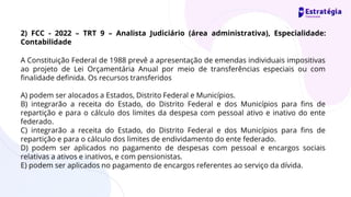 A Constituição Federal de 1988 prevê a apresentação de emendas individuais impositivas
ao projeto de Lei Orçamentária Anual por meio de transferências especiais ou com
finalidade definida. Os recursos transferidos
A) podem ser alocados a Estados, Distrito Federal e Municípios.
B) integrarão a receita do Estado, do Distrito Federal e dos Municípios para fins de
repartição e para o cálculo dos limites da despesa com pessoal ativo e inativo do ente
federado.
C) integrarão a receita do Estado, do Distrito Federal e dos Municípios para fins de
repartição e para o cálculo dos limites de endividamento do ente federado.
D) podem ser aplicados no pagamento de despesas com pessoal e encargos sociais
relativas a ativos e inativos, e com pensionistas.
E) podem ser aplicados no pagamento de encargos referentes ao serviço da dívida.
2) FCC - 2022 – TRT 9 – Analista Judiciário (área administrativa), Especialidade:
Contabilidade
 