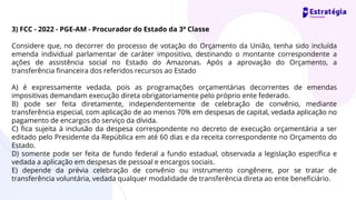 3) FCC - 2022 - PGE-AM - Procurador do Estado da 3ª Classe
Considere que, no decorrer do processo de votação do Orçamento da União, tenha sido incluída
emenda individual parlamentar de caráter impositivo, destinando o montante correspondente a
ações de assistência social no Estado do Amazonas. Após a aprovação do Orçamento, a
transferência financeira dos referidos recursos ao Estado
A) é expressamente vedada, pois as programações orçamentárias decorrentes de emendas
impositivas demandam execução direta obrigatoriamente pelo próprio ente federado.
B) pode ser feita diretamente, independentemente de celebração de convênio, mediante
transferência especial, com aplicação de ao menos 70% em despesas de capital, vedada aplicação no
pagamento de encargos do serviço da dívida.
C) fica sujeita à inclusão da despesa correspondente no decreto de execução orçamentária a ser
editado pelo Presidente da República em até 60 dias e da receita correspondente no Orçamento do
Estado.
D) somente pode ser feita de fundo federal a fundo estadual, observada a legislação específica e
vedada a aplicação em despesas de pessoal e encargos sociais.
E) depende da prévia celebração de convênio ou instrumento congênere, por se tratar de
transferência voluntária, vedada qualquer modalidade de transferência direta ao ente beneficiário.
 