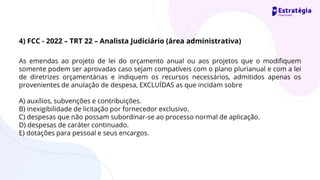 As emendas ao projeto de lei do orçamento anual ou aos projetos que o modifiquem
somente podem ser aprovadas caso sejam compatíveis com o plano plurianual e com a lei
de diretrizes orçamentárias e indiquem os recursos necessários, admitidos apenas os
provenientes de anulação de despesa, EXCLUÍDAS as que incidam sobre
A) auxílios, subvenções e contribuições.
B) inexigibilidade de licitação por fornecedor exclusivo.
C) despesas que não possam subordinar-se ao processo normal de aplicação.
D) despesas de caráter continuado.
E) dotações para pessoal e seus encargos.
4) FCC - 2022 – TRT 22 – Analista Judiciário (área administrativa)
 