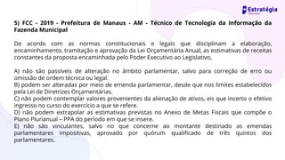 5) FCC - 2019 - Prefeitura de Manaus - AM - Técnico de Tecnologia da Informação da
Fazenda Municipal
De acordo com as normas constitucionais e legais que disciplinam a elaboração,
encaminhamento, tramitação e aprovação da Lei Orçamentária Anual, as estimativas de receitas
constantes da proposta encaminhada pelo Poder Executivo ao Legislativo,
A) não são passíveis de alteração no âmbito parlamentar, salvo para correção de erro ou
omissão de ordem técnica ou legal.
B) podem ser alteradas por meio de emenda parlamentar, desde que nos limites estabelecidos
pela Lei de Diretrizes Orçamentárias.
C) não podem contemplar valores provenientes da alienação de ativos, eis que incerto o efetivo
ingresso no curso do exercício a que se refere.
D) não podem extrapolar as estimativas previstas no Anexo de Metas Fiscais que compõe o
Plano Plurianual – PPA do período em que se insere.
E) não são vinculantes, salvo no que concerne ao montante destinado as emendas
parlamentares impositivas, aprovado por quórum qualificado de três quintos dos
parlamentares.
 