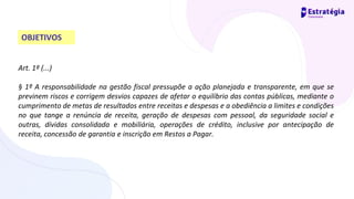 Art. 1º (...)
§ 1º A responsabilidade na gestão fiscal pressupõe a ação planejada e transparente, em que se
previnem riscos e corrigem desvios capazes de afetar o equilíbrio das contas públicas, mediante o
cumprimento de metas de resultados entre receitas e despesas e a obediência a limites e condições
no que tange a renúncia de receita, geração de despesas com pessoal, da seguridade social e
outras, dívidas consolidada e mobiliária, operações de crédito, inclusive por antecipação de
receita, concessão de garantia e inscrição em Restos a Pagar.
OBJETIVOS
 