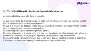 2) FCC - 2022 - DETRAN-AP - Analista de Contabilidade e Controle
A responsabilidade na gestão fiscal pressupõe
A) que o montante da despesa fixada em cada exercício financeiro não seja superior ao total
das receitas estimadas para o mesmo período.
B) que o montante da despesa fixada em cada exercício financeiro não seja inferior ao total
das receitas estimadas para o mesmo período.
C) superávit primário das contas do governo central.
D) ação planejada e transparente em que se penalizam desvios capazes de afetar a
obediência a limites e condições para a geração de despesas da seguridade social.
E) ação planejada e transparente em que se corrigem desvios capazes de afetar a obediência
a limites e condições para a geração de despesas da seguridade social.
 