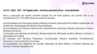 3) FCC - 2023 - TRT - 18ª Região (GO) - Analista Judiciário Área - Contabilidade
Para a apuração da receita corrente líquida de um ente público, de acordo com a Lei
Complementar nº 101/2000, deve-se somar as receitas
A) arrecadadas com Alienação de Bens Móveis e Imóveis, Operações de Crédito e Operações de
Crédito por Antecipação de Receitas Orçamentárias.
B) arrecadadas com Receita Patrimonial, Transferências Correntes, Receita Industrial e Outras
Receitas Correntes.
C) lançadas com Receitas de Serviços, Receita Industrial, Alienação de Bens Móveis e Imóveis e
Operações de Crédito.
D) lançadas com Receitas Tributárias, Contribuições, Receita Industrial, Transferências
Correntes e Outras Receitas Correntes.
E) arrecadadas com Depósito em Caução, Alienação de Bens Móveis e Imóveis, Receitas de
Serviços e Receita Agropecuária.
 