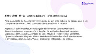4) FCC - 2022 – TRT 23 – Analista Judiciário – área administrativa
Para a apuração da Receita Corrente Líquida de um ente público, de acordo com a Lei
Complementar no 101/2000, considera-se o somatório das receitas
A) previstas com Impostos, Contribuições de Melhoria e Valores Mobiliários.
B) arrecadadas com Impostos, Contribuições de Melhoria e Receitas Industriais.
C) previstas com Aluguéis, Alienação de Bens Móveis e Transferências Correntes.
D) arrecadadas com Aluguéis, Alienação de Bens Móveis e Transferências Correntes.
E) arrecadadas com Aluguéis, Valores Mobiliários e Operações de Crédito.
 