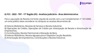 6) FCC - 2022 - TRT - 17ª Região (ES) - Analista Judiciário - Área Administrativa
Para a apuração da Receita Corrente Líquida de acordo com a Lei Complementar nº 101/2000,
um ente público deve considerar no cômputo as receitas decorrentes de
A) Valores Mobiliários, Receitas de Serviços e Receita Industrial.
B) Operações de Crédito, Operações de Crédito por Antecipação de Receita e Amortização de
Empréstimos.
C) Contribuições, Receita Patrimonial e Alienação de Bens.
D) Valores Mobiliários, Receita Agropecuária e Depósito Caução Recebido.
E) Amortização de Empréstimos, Contribuições e Receita Industrial.
 