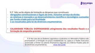 § 2º Não serão objeto de limitação as despesas que constituam:
- obrigações constitucionais e legais do ente, inclusive serviço da dívida;
- as relativas à inovação e ao desenvolvimento científico e tecnológico custeadas
por fundo criado para tal finalidade
- e as ressalvadas pela lei de diretrizes orçamentárias.
• CALAMIDADE PÚBLICA: DISPENSANDOS atingimento dos resultados fiscais e a
limitação de empenho prevista
§ 3o No caso de os Poderes Legislativo e Judiciário e o Ministério Público não
promoverem a limitação no prazo estabelecido no caput, é o Poder Executivo
autorizado a limitar os valores financeiros segundo os critérios fixados pela lei
de diretrizes orçamentárias. (Vide ADI 2238)
 