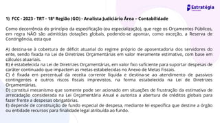 1) FCC - 2023 - TRT - 18ª Região (GO) - Analista Judiciário Área – Contabilidade
Como decorrência do princípio da especificação (ou especialização), que rege os Orçamentos Públicos,
em regra NÃO são admitidas dotações globais, podendo-se apontar, como exceção, a Reserva de
Contingência, esta que
A) destina-se à cobertura de déficit atuarial do regime próprio de aposentadoria dos servidores do
ente, sendo fixada na Lei de Diretrizes Orçamentárias em valor meramente estimativo, com base em
cálculos atuariais.
B) é estabelecida na Lei de Diretrizes Orçamentárias, em valor fixo suficiente para suportar despesas de
caráter continuado que impactem as metas estabelecidas no Anexo de Metas Fiscais.
C) é fixada em percentual da receita corrente líquida e destina-se ao atendimento de passivos
contingentes e outros riscos fiscais imprevistos, na forma estabelecida na Lei de Diretrizes
Orçamentárias.
D) constitui mecanismo que somente pode ser acionado em situações de frustração da estimativa de
arrecadação considerada na Lei Orçamentária Anual e autoriza a abertura de créditos globais para
fazer frente a despesas obrigatórias.
E) depende de constituição de fundo especial de despesa, mediante lei específica que destine a órgão
ou entidade recursos para finalidade legal atribuída ao fundo.
 