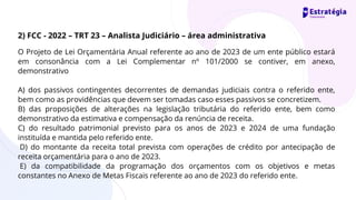 O Projeto de Lei Orçamentária Anual referente ao ano de 2023 de um ente público estará
em consonância com a Lei Complementar nº 101/2000 se contiver, em anexo,
demonstrativo
A) dos passivos contingentes decorrentes de demandas judiciais contra o referido ente,
bem como as providências que devem ser tomadas caso esses passivos se concretizem.
B) das proposições de alterações na legislação tributária do referido ente, bem como
demonstrativo da estimativa e compensação da renúncia de receita.
C) do resultado patrimonial previsto para os anos de 2023 e 2024 de uma fundação
instituída e mantida pelo referido ente.
D) do montante da receita total prevista com operações de crédito por antecipação de
receita orçamentária para o ano de 2023.
E) da compatibilidade da programação dos orçamentos com os objetivos e metas
constantes no Anexo de Metas Fiscais referente ao ano de 2023 do referido ente.
2) FCC - 2022 – TRT 23 – Analista Judiciário – área administrativa
 