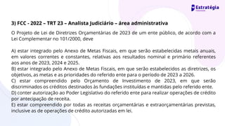 O Projeto de Lei de Diretrizes Orçamentárias de 2023 de um ente público, de acordo com a
Lei Complementar no 101/2000, deve
A) estar integrado pelo Anexo de Metas Fiscais, em que serão estabelecidas metais anuais,
em valores correntes e constantes, relativas aos resultados nominal e primário referentes
aos anos de 2023, 2024 e 2025.
B) estar integrado pelo Anexo de Metas Fiscais, em que serão estabelecidos as diretrizes, os
objetivos, as metas e as prioridades do referido ente para o período de 2023 a 2026.
C) estar compreendido pelo Orçamento de Investimento de 2023, em que serão
discriminados os créditos destinados às fundações instituídas e mantidas pelo referido ente.
D) conter autorização ao Poder Legislativo do referido ente para realizar operações de crédito
por antecipação de receita.
E) estar compreendido por todas as receitas orçamentárias e extraorçamentárias previstas,
inclusive as de operações de crédito autorizadas em lei.
3) FCC - 2022 – TRT 23 – Analista Judiciário – área administrativa
 