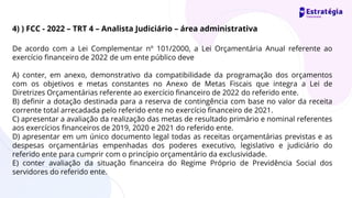 De acordo com a Lei Complementar nº 101/2000, a Lei Orçamentária Anual referente ao
exercício financeiro de 2022 de um ente público deve
A) conter, em anexo, demonstrativo da compatibilidade da programação dos orçamentos
com os objetivos e metas constantes no Anexo de Metas Fiscais que integra a Lei de
Diretrizes Orçamentárias referente ao exercício financeiro de 2022 do referido ente.
B) definir a dotação destinada para a reserva de contingência com base no valor da receita
corrente total arrecadada pelo referido ente no exercício financeiro de 2021.
C) apresentar a avaliação da realização das metas de resultado primário e nominal referentes
aos exercícios financeiros de 2019, 2020 e 2021 do referido ente.
D) apresentar em um único documento legal todas as receitas orçamentárias previstas e as
despesas orçamentárias empenhadas dos poderes executivo, legislativo e judiciário do
referido ente para cumprir com o princípio orçamentário da exclusividade.
E) conter avaliação da situação financeira do Regime Próprio de Previdência Social dos
servidores do referido ente.
4) ) FCC - 2022 – TRT 4 – Analista Judiciário – área administrativa
 