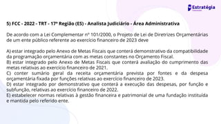 5) FCC - 2022 - TRT - 17ª Região (ES) - Analista Judiciário - Área Administrativa
De acordo com a Lei Complementar nº 101/2000, o Projeto de Lei de Diretrizes Orçamentárias
de um ente público referente ao exercício financeiro de 2023 deve
A) estar integrado pelo Anexo de Metas Fiscais que conterá demonstrativo da compatibilidade
da programação orçamentária com as metas constantes no Orçamento Fiscal.
B) estar integrado pelo Anexo de Metas Fiscais que conterá avaliação do cumprimento das
metas relativas ao exercício financeiro de 2021.
C) conter sumário geral da receita orçamentária prevista por fontes e da despesa
orçamentária fixada por funções relativas ao exercício financeiro de 2023.
D) estar integrado por demonstrativo que conterá a execução das despesas, por função e
subfunção, relativas ao exercício financeiro de 2022.
E) estabelecer normas relativas à gestão financeira e patrimonial de uma fundação instituída
e mantida pelo referido ente.
 