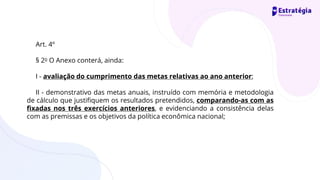 Art. 4º
§ 2o O Anexo conterá, ainda:
I - avaliação do cumprimento das metas relativas ao ano anterior;
II - demonstrativo das metas anuais, instruído com memória e metodologia
de cálculo que justifiquem os resultados pretendidos, comparando-as com as
fixadas nos três exercícios anteriores, e evidenciando a consistência delas
com as premissas e os objetivos da política econômica nacional;
 