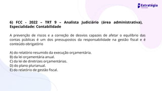 A prevenção de riscos e a correção de desvios capazes de afetar o equilíbrio das
contas públicas é um dos pressupostos da responsabilidade na gestão fiscal e é
conteúdo obrigatório
A) do relatório resumido da execução orçamentária.
B) da lei orçamentária anual.
C) da lei de diretrizes orçamentárias.
D) do plano plurianual.
E) do relatório de gestão fiscal.
6) FCC - 2022 – TRT 9 – Analista Judiciário (área administrativa),
Especialidade: Contabilidade
 