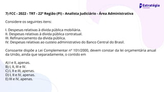 7) FCC - 2022 - TRT - 22ª Região (PI) - Analista Judiciário - Área Administrativa
Considere os seguintes itens:
I. Despesas relativas à dívida pública mobiliária.
II. Despesas relativas à dívida pública contratual.
III. Refinanciamento da dívida pública.
IV. Despesas relativas ao custeio administrativo do Banco Central do Brasil.
Consoante dispõe a Lei Complementar nº 101/2000, devem constar da lei orçamentária anual
da União, ainda que separadamente, o contido em
A) I e II, apenas.
B) I, II, III e IV.
C) I, II e III, apenas.
D) I, II e IV, apenas.
E) III e IV, apenas.
 