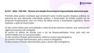 8) FCC - 2022 - PGE-AM - Técnico em Gestão Procuratorial Especialidade Administração
Premido pelas graves incertezas que envolviam tanto receita quanto despesa públicas no
exercício em que declarada calamidade pública, o Governador do Estado propôs Lei de
Diretrizes Orçamentárias sem um Anexo de Metas Fiscais à Assembleia Legislativa. Nessa
hipótese, a ação do Governador
A) não surtirá efeito, pois será adotada a meta fiscal do exercício anterior, que continua em
vigência enquanto não revogada.
B) surtirá os efeitos de acordo com a Lei de Responsabilidade Fiscal, pois está em
conformidade com as suas prescrições.
C) não constitui infração administrativa, embora o anexo seja obrigatório.
D) constitui infração administrativa, pois o anexo é obrigatório.
E) não constitui infração administrativa, pois o anexo não é obrigatório.
 
