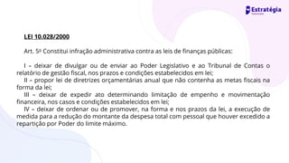 LEI 10.028/2000
Art. 5o Constitui infração administrativa contra as leis de finanças públicas:
I – deixar de divulgar ou de enviar ao Poder Legislativo e ao Tribunal de Contas o
relatório de gestão fiscal, nos prazos e condições estabelecidos em lei;
II – propor lei de diretrizes orçamentárias anual que não contenha as metas fiscais na
forma da lei;
III – deixar de expedir ato determinando limitação de empenho e movimentação
financeira, nos casos e condições estabelecidos em lei;
IV – deixar de ordenar ou de promover, na forma e nos prazos da lei, a execução de
medida para a redução do montante da despesa total com pessoal que houver excedido a
repartição por Poder do limite máximo.
 