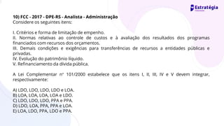 10) FCC - 2017 - DPE-RS - Analista - Administração
Considere os seguintes itens:
I. Critérios e forma de limitação de empenho.
II. Normas relativas ao controle de custos e à avaliação dos resultados dos programas
financiados com recursos dos orçamentos.
III. Demais condições e exigências para transferências de recursos a entidades públicas e
privadas.
IV. Evolução do patrimônio líquido.
V. Refinanciamento da dívida pública.
A Lei Complementar n° 101/2000 estabelece que os itens I, II, III, IV e V devem integrar,
respectivamente:
A) LDO, LDO, LDO, LDO e LOA.
B) LOA, LOA, LOA, LOA e LDO.
C) LDO, LDO, LDO, PPA e PPA.
D) LDO, LOA, PPA, PPA e LOA.
E) LOA, LDO, PPA, LDO e PPA.
 