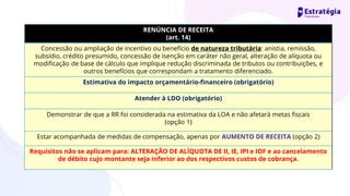 RENÚNCIA DE RECEITA
(art. 14)
Concessão ou ampliação de incentivo ou benefício de natureza tributária: anistia, remissão,
subsídio, crédito presumido, concessão de isenção em caráter não geral, alteração de alíquota ou
modificação de base de cálculo que implique redução discriminada de tributos ou contribuições, e
outros benefícios que correspondam a tratamento diferenciado.
Estimativa do impacto orçamentário-financeiro (obrigatório)
Atender à LDO (obrigatório)
Demonstrar de que a RR foi considerada na estimativa da LOA e não afetará metas fiscais
(opção 1)
Estar acompanhada de medidas de compensação, apenas por AUMENTO DE RECEITA (opção 2)
Requisitos não se aplicam para: ALTERAÇÃO DE ALÍQUOTA DE II, IE, IPI e IOF e ao cancelamento
de débito cujo montante seja inferior ao dos respectivos custos de cobrança.
 