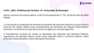 1) FCC - 2022 - Prefeitura de Teresina - PI - Procurador do Município
Sobre a renúncia de receita pública, a LRF (Lei Complementar nº 101, de 04 de maio de 2000)
dispõe:
I. A concessão ou ampliação de incentivo ou benefício de natureza tributária, da qual decorra
renúncia de receita, deverá estar acompanhada de estimativa do impacto orçamentário-
financeiro, no exercício em que deva iniciar sua vigência e nos dois seguintes.
II. Considera-se renúncia de receita as alterações das alíquotas dos impostos federais,
reguladores do mercado interno, assim como impostos sobre o comércio exterior, sobre
produtos industrializados e sobre operações financeiras.
 