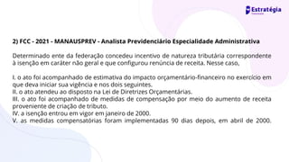2) FCC - 2021 - MANAUSPREV - Analista Previdenciário Especialidade Administrativa
Determinado ente da federação concedeu incentivo de natureza tributária correspondente
à isenção em caráter não geral e que configurou renúncia de receita. Nesse caso,
I. o ato foi acompanhado de estimativa do impacto orçamentário-financeiro no exercício em
que deva iniciar sua vigência e nos dois seguintes.
II. o ato atendeu ao disposto na Lei de Diretrizes Orçamentárias.
III. o ato foi acompanhado de medidas de compensação por meio do aumento de receita
proveniente de criação de tributo.
IV. a isenção entrou em vigor em janeiro de 2000.
V. as medidas compensatórias foram implementadas 90 dias depois, em abril de 2000.
 