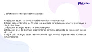 O benefício concedido pode ser considerado
A) ilegal, pois deveria ter sido dado atendimento ao Plano Plurianual.
B) legal, pois o interstício de 90 dias tem previsão constitucional, uma vez que houve a
criação de tributo.
C) ilegal, pois a isenção deveria ser em caráter geral.
D) legal, pois a Lei de Diretrizes Orçamentárias permite a concessão de isenção em caráter
não geral.
E) ilegal, pois a isenção deveria ter entrado em vigor quando implementadas as medidas
compensatórias.
 