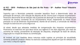 4) FCC - 2019 - Prefeitura de São José do Rio Preto - SP - Auditor Fiscal Tributário
Municipal
Suponha que o Município pretenda conceder benefício fiscal a determinado setor de
prestação de serviços, com redução de alíquota de ISS. Ocorre que o impacto orçamentário-
financeiro decorrente de tal redução não é passível de absorção no montante estimado para
renúncia de receitas constante da Lei Orçamentária Anual, impactando as metas fiscais
previstas na Lei de Diretrizes Orçamentárias. Diante de tal cenário, a concessão da referida
isenção no exercício em curso afigura-se
A) viável, desde que adotadas medidas de compensação dos impactos orçamentário-
financeiros no exercício em que deva iniciar sua vigência e nos dois seguintes, por meio do
aumento de receita, proveniente da elevação de alíquotas, ampliação da base de cálculo,
majoração ou criação de tributo ou contribuição.
B) inviável, eis que medidas dessa natureza estão sujeitas ao princípio da anualidade,
somente podendo produzir efeitos no exercício subsequente àquele em que for editada a lei
que reduz a alíquota vigente.
 