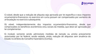 C) viável, desde que a redução de alíquota seja aprovada por lei específica e seus impactos
orçamentário-financeiros no exercício em curso possam ser compensados por aumento de
arrecadação no exercício subsequente.
D) viável, independentemente dos impactos orçamentário-financeiros, desde que
comprovados os benefícios econômicos e/ou sociais da medida, que deve ser aprovada por
lei complementar.
E) inviável, somente sendo admissíveis medidas de isenção ou anistia previamente
autorizadas por lei federal, sendo vedada, ainda, redução de alíquotas sem anuência do
Estado no âmbito do Conselho Fazendário (Confaz).
 
