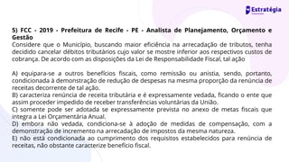 5) FCC - 2019 - Prefeitura de Recife - PE - Analista de Planejamento, Orçamento e
Gestão
Considere que o Município, buscando maior eficiência na arrecadação de tributos, tenha
decidido cancelar débitos tributários cujo valor se mostre inferior aos respectivos custos de
cobrança. De acordo com as disposições da Lei de Responsabilidade Fiscal, tal ação
A) equipara-se a outros benefícios fiscais, como remissão ou anistia, sendo, portanto,
condicionada à demonstração de redução de despesas na mesma proporção da renúncia de
receitas decorrente de tal ação.
B) caracteriza renúncia de receita tributária e é expressamente vedada, ficando o ente que
assim proceder impedido de receber transferências voluntárias da União.
C) somente pode ser adotada se expressamente prevista no anexo de metas fiscais que
integra a Lei Orçamentária Anual.
D) embora não vedada, condiciona-se à adoção de medidas de compensação, com a
demonstração de incremento na arrecadação de impostos da mesma natureza.
E) não está condicionada ao cumprimento dos requisitos estabelecidos para renúncia de
receitas, não obstante caracterize benefício fiscal.
 