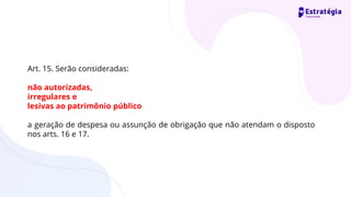 Art. 15. Serão consideradas:
não autorizadas,
irregulares e
lesivas ao patrimônio público
a geração de despesa ou assunção de obrigação que não atendam o disposto
nos arts. 16 e 17.
 