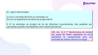 III - sejam relacionadas:
a) com a correção de erros ou omissões; ou
b) com os dispositivos do texto do projeto de lei.
§ 4º As emendas ao projeto de lei de diretrizes orçamentárias não poderão ser
aprovadas quando incompatíveis com o plano plurianual.
LRF, Art. 12, § 1º Reestimativa de receita
por parte do Poder Legislativo só será
admitida se comprovado erro ou
omissão de ordem técnica ou legal.
 
