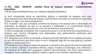 1) FCC - 2022 - SEFAZ-PE - Auditor Fiscal do Tesouro Estadual - Conhecimentos
Específicos
A lei de responsabilidade fiscal, com relação à despesa, estabelece:
A) Será considerada lesiva ao patrimônio público a expansão de despesa com ação
governamental sem estimativa de impacto orçamentário-financeiro no exercício em que deva
entrar em vigor e nos dois subsequentes
B) É anulável o ato que provoque aumento de despesa com pessoal sem a declaração do
ordenador de despesa de que es se aumento é adequado à lei orçamentária anual e
compatível com o plano plurianual e com a lei de diretrizes orçamentárias.
C) Será considerada compatível com o plano plurianual e a lei de diretrizes orçamentárias, a
despesa que, mesmo infringindo suas disposições, seja politicamente justificada pela
autoridade ordenadora.
D) É obrigatória de caráter continuado a despesa corrente derivada de lei, medida provisória
ou ato administrativo que fixem para o ente a obrigação legal de sua execução por período
superior a quatro exercícios.
E) Entende-se como despesa total com pessoal: o somatório dos gastos do ente da Federação
com os ativos, relativos a mandatos eletivos, cargos, funções ou empregos, civis, militares e
de membros de Poder, com quaisquer espécies remuneratórias, tais como vencimentos e
vantagens, fixas e variáveis, subsídios, exceto os gastos com inativos e pensionistas.
 