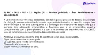 2) FCC - 2022 - TRT - 22ª Região (PI) - Analista Judiciário - Área Administrativa –
Contabilidade
A Lei Complementar 101/2000 estabeleceu condições para a geração de despesa ou assunção
de obrigação, como a estimativa do impacto orçamentário-financeiro no exercício em que deva
entrar em vigor e nos dois subsequentes e a declaração do ordenador da despesa de que o
aumento tem adequação orçamentária e financeira com a lei orçamentária anual e
compatibilidade com o plano plurianual e com a lei de diretrizes orçamentárias. É EXCEÇÃO
legal ao cumprimento dessas mencionadas condições a despesa
A) relativa à subvenção social na área da assistência social, saúde ou educação.
B) por prazo determinado prorrogada.
C) suportada pela receita corrente líquida.
D) considerada irrelevante.
E) com terceirização de mão de obra.
 