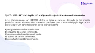 3) FCC - 2022 - TRT - 14ª Região (RO e AC) - Analista Judiciário - Área Administrativa
A Lei Complementar nº 101/2000 define a despesa corrente derivada de lei, medida
provisória ou ato administrativo normativo que fixem para o ente a obrigação legal de sua
execução por um período superior a dois exercícios como
A) obrigatória de caráter continuado.
B) relevante de caráter continuado.
C) orçamentária de caráter continuado.
D) pública de caráter continuado.
E) contratual de caráter continuado.
 