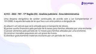 4) FCC - 2022 - TRT - 17ª Região (ES) - Analista Judiciário - Área Administrativa
Uma despesa obrigatória de caráter continuado, de acordo com a Lei Complementar nº
101/2000, é aquela derivada de lei que fixa a um ente público a obrigação de
A) adquirir um veículo que será utilizado para o transporte de idosos.
B) prover auxílio financeiro pelo período de 8 meses para famílias afetadas por uma enchente.
C) prover alimentos pelo período de 12 meses para famílias afetadas por uma enchente.
D) construir moradias populares em um prazo de 4 anos.
E) distribuir gratuitamente materiais escolares por um período de 3 anos.
 