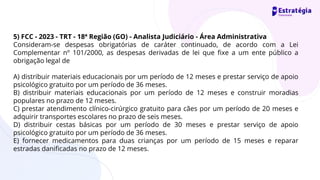 5) FCC - 2023 - TRT - 18ª Região (GO) - Analista Judiciário - Área Administrativa
Consideram-se despesas obrigatórias de caráter continuado, de acordo com a Lei
Complementar nº 101/2000, as despesas derivadas de lei que fixe a um ente público a
obrigação legal de
A) distribuir materiais educacionais por um período de 12 meses e prestar serviço de apoio
psicológico gratuito por um período de 36 meses.
B) distribuir materiais educacionais por um período de 12 meses e construir moradias
populares no prazo de 12 meses.
C) prestar atendimento clínico-cirúrgico gratuito para cães por um período de 20 meses e
adquirir transportes escolares no prazo de seis meses.
D) distribuir cestas básicas por um período de 30 meses e prestar serviço de apoio
psicológico gratuito por um período de 36 meses.
E) fornecer medicamentos para duas crianças por um período de 15 meses e reparar
estradas danificadas no prazo de 12 meses.
 