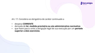 Art. 17. Considera-se obrigatória de caráter continuado a
• despesa CORRENTE
• derivada de lei, medida provisória ou ato administrativo normativo
• que fixem para o ente a obrigação legal de sua execução por um período
superior a dois exercícios.
 