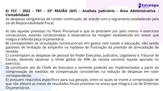 6) FCC - 2022 - TRT - 23ª REGIÃO (MT) - Analista Judiciário - Área Administrativa -
Contabilidade
As despesas obrigatórias de caráter continuado, de acordo com o regramento estabelecido pela
Lei de Responsabilidade Fiscal,
A) são aquelas previstas no Plano Plurianual e que se protraem por pelo menos 4 exercícios
consecutivos, estando condicionadas à observância da margem estabelecida em anexo que
integra a referida peça orçamentária.
B) correspondem às vinculações constitucionais em gastos com saúde e educação, não sendo
passíveis de limitação de empenho na hipótese de frustração da previsão de arrecadação de
receitas.
C) contemplam as despesas de pessoal do Poder Executivo, Judiciário, Legislativo e Tribunal de
Contas, devendo observar o limite global de 49% da receita corrente líquida apurada no
exercício.
D) constituem ato do Chefe do Executivo e somente poderão ser implementadas a partir da
comprovação de medidas de compensação consistentes na redução de despesas em valor
correspondente.
E) possuem requisitos específicos para sua geração, entre os quais se insere a comprovação de
que não afetará as metas de resultados fiscais previstas no anexo que integra a Lei de Diretrizes
Orçamentárias.
 