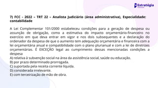 A Lei Complementar 101/2000 estabeleceu condições para a geração de despesa ou
assunção de obrigação, como a estimativa do impacto orçamentário-financeiro no
exercício em que deva entrar em vigor e nos dois subsequentes e a declaração do
ordenador da despesa de que o aumento tem adequação orçamentária e financeira com a
lei orçamentária anual e compatibilidade com o plano plurianual e com a lei de diretrizes
orçamentárias. É EXCEÇÃO legal ao cumprimento dessas mencionadas condições a
despesa
A) relativa à subvenção social na área da assistência social, saúde ou educação.
B) por prazo determinado prorrogada.
C) suportada pela receita corrente líquida.
D) considerada irrelevante.
E) com terceirização de mão de obra.
7) FCC - 2022 – TRT 22 – Analista Judiciário (área administrativa), Especialidade:
contabilidade
 