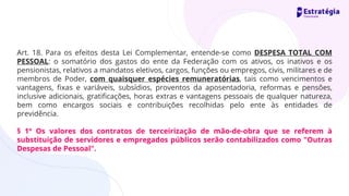 Art. 18. Para os efeitos desta Lei Complementar, entende-se como DESPESA TOTAL COM
PESSOAL: o somatório dos gastos do ente da Federação com os ativos, os inativos e os
pensionistas, relativos a mandatos eletivos, cargos, funções ou empregos, civis, militares e de
membros de Poder, com quaisquer espécies remuneratórias, tais como vencimentos e
vantagens, fixas e variáveis, subsídios, proventos da aposentadoria, reformas e pensões,
inclusive adicionais, gratificações, horas extras e vantagens pessoais de qualquer natureza,
bem como encargos sociais e contribuições recolhidas pelo ente às entidades de
previdência.
§ 1º Os valores dos contratos de terceirização de mão-de-obra que se referem à
substituição de servidores e empregados públicos serão contabilizados como "Outras
Despesas de Pessoal".
 
