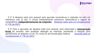§ 2º A despesa total com pessoal será apurada somando-se a realizada no mês em
referência com as dos 11 (onze) imediatamente anteriores, adotando-se o regime de
competência, independentemente de empenho. (Redação dada pela Lei Complementar
nº 178, de 2021)
§ 3º Para a apuração da despesa total com pessoal, será observada a remuneração
bruta do servidor, sem qualquer dedução ou retenção, ressalvada a redução para
atendimento ao disposto no art. 37, inciso XI, da Constituição Federal. (Incluído pela Lei
Complementar nº 178, de 2021)
 