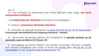 Art. 19
§ 1o Na verificação do atendimento dos limites definidos neste artigo, não serão
computadas as despesas:
I - de indenização por demissão de servidores ou empregados;
II - relativas a incentivos à demissão voluntária;
III - derivadas da aplicação do disposto no inciso II do § 6o do art. 57 da Constituição;
(convocação extraordinária do Congresso Nacional – vetado).
IV - decorrentes de decisão judicial e da competência de período anterior ao da
apuração a que se refere o § 2o do art. 18;
V - com pessoal, do Distrito Federal e dos Estados do Amapá e Roraima, custeadas
com recursos transferidos pela União na forma dos incisos XIII e XIV do art. 21 da
Constituição e do art. 31 da Emenda Constitucional no 19;
 